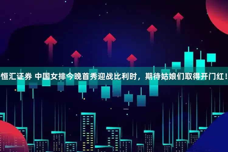 恒汇证券 中国女排今晚首秀迎战比利时，期待姑娘们取得开门红！