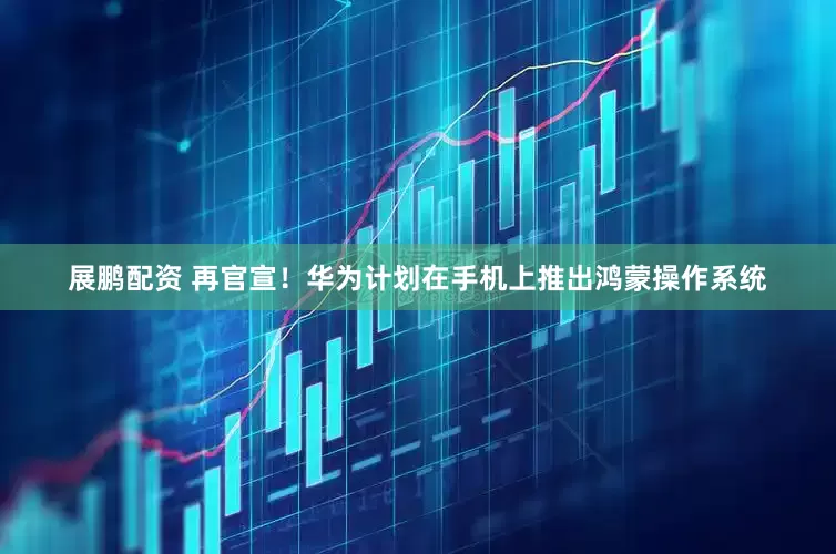 展鹏配资 再官宣！华为计划在手机上推出鸿蒙操作系统