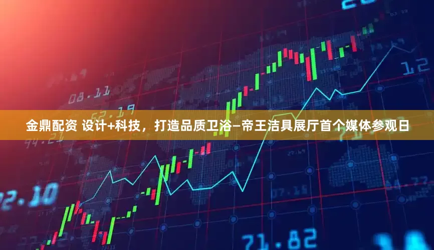 金鼎配资 设计+科技，打造品质卫浴—帝王洁具展厅首个媒体参观日