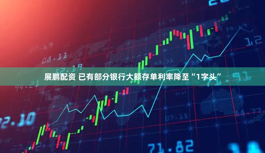 展鹏配资 已有部分银行大额存单利率降至“1字头”