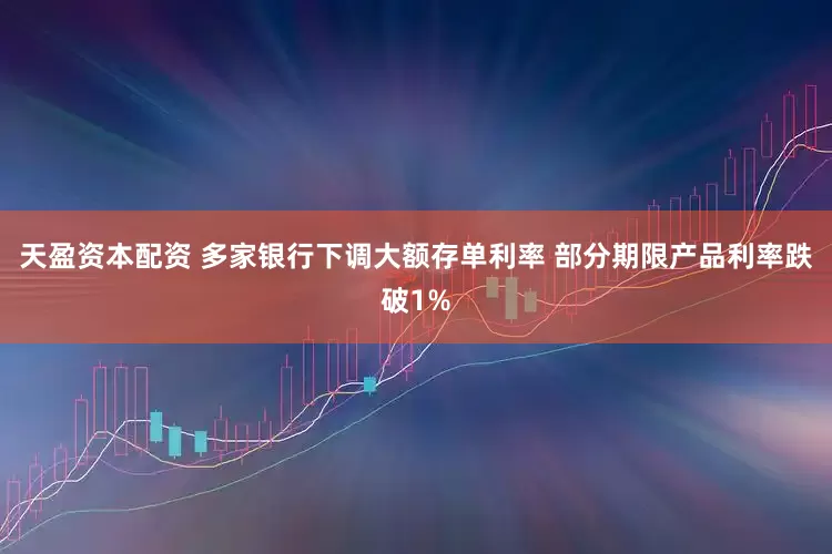 天盈资本配资 多家银行下调大额存单利率 部分期限产品利率跌破1%