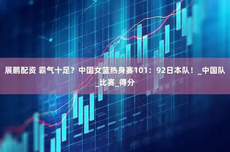 展鹏配资 霸气十足？中国女篮热身赛101：92日本队！_中国队_比赛_得分