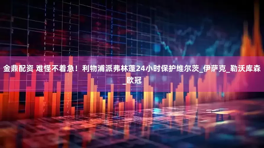 金鼎配资 难怪不着急！利物浦派弗林蓬24小时保护维尔茨_伊萨克_勒沃库森_欧冠