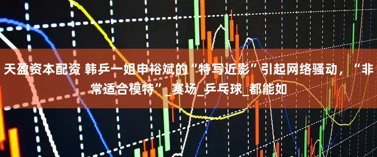 天盈资本配资 韩乒一姐申裕斌的“特写近影”引起网络骚动，“非常适合模特”_赛场_乒乓球_都能如