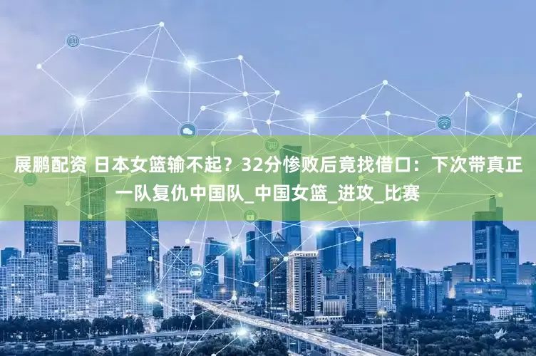 展鹏配资 日本女篮输不起？32分惨败后竟找借口：下次带真正一队复仇中国队_中国女篮_进攻_比赛