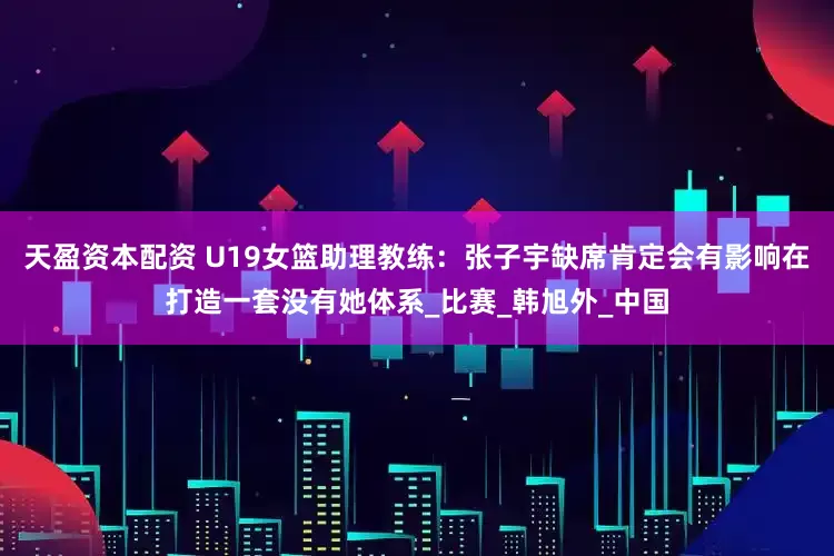 天盈资本配资 U19女篮助理教练：张子宇缺席肯定会有影响在打造一套没有她体系_比赛_韩旭外_中国