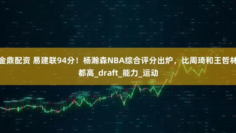 金鼎配资 易建联94分！杨瀚森NBA综合评分出炉，比周琦和王哲林都高_draft_能力_运动