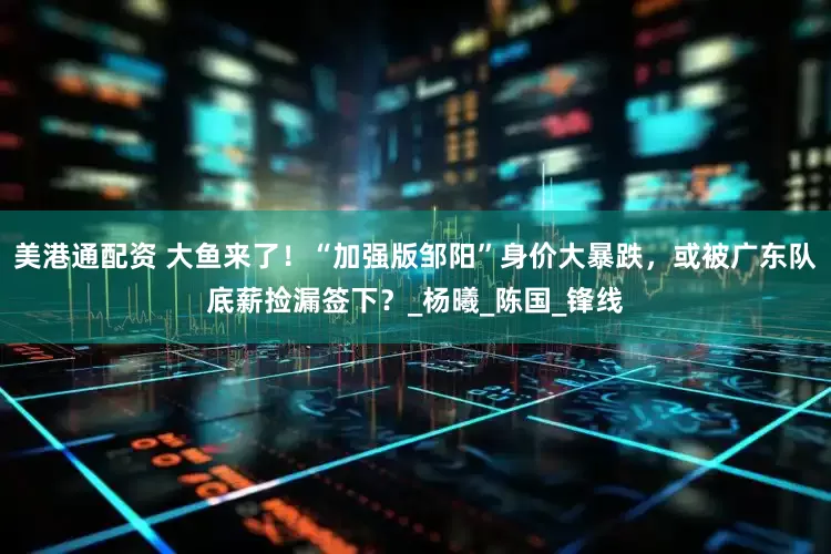 美港通配资 大鱼来了！“加强版邹阳”身价大暴跌，或被广东队底薪捡漏签下？_杨曦_陈国_锋线