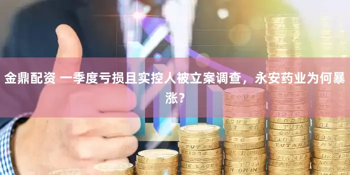 金鼎配资 一季度亏损且实控人被立案调查，永安药业为何暴涨？