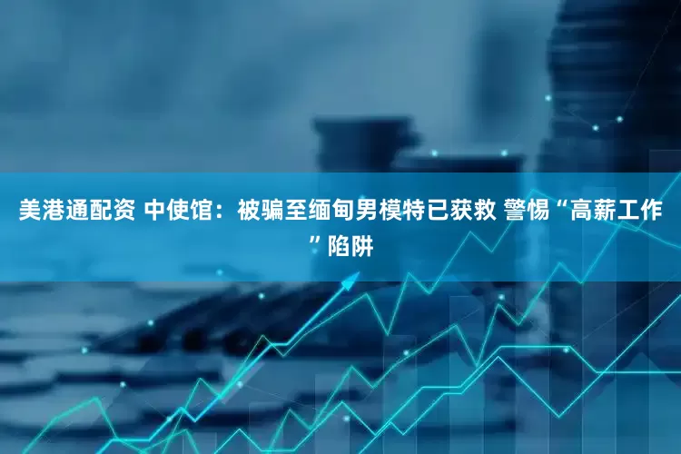 美港通配资 中使馆：被骗至缅甸男模特已获救 警惕“高薪工作”陷阱