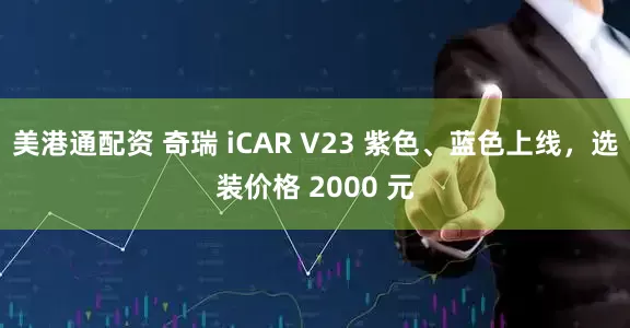 美港通配资 奇瑞 iCAR V23 紫色、蓝色上线，选装价格 2000 元