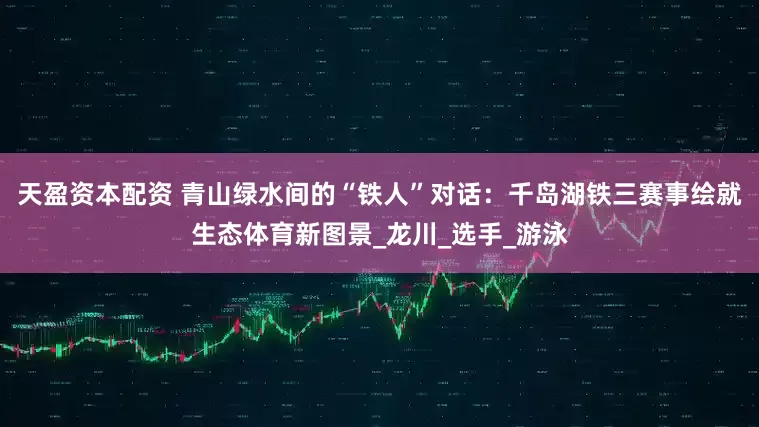 天盈资本配资 青山绿水间的“铁人”对话：千岛湖铁三赛事绘就生态体育新图景_龙川_选手_游泳