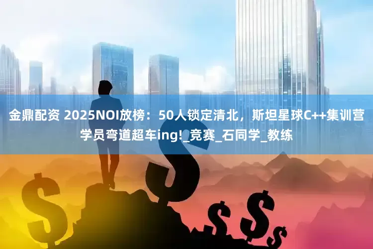 金鼎配资 2025NOI放榜：50人锁定清北，斯坦星球C++集训营学员弯道超车ing!_竞赛_石同学_教练