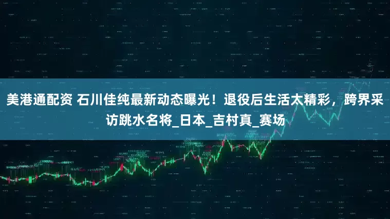 美港通配资 石川佳纯最新动态曝光！退役后生活太精彩，跨界采访跳水名将_日本_吉村真_赛场