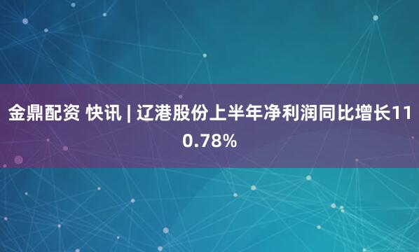 金鼎配资 快讯 | 辽港股份上半年净利润同比增长110.78%