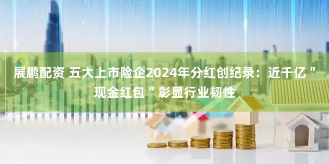 展鹏配资 五大上市险企2024年分红创纪录：近千亿＂现金红包＂彰显行业韧性
