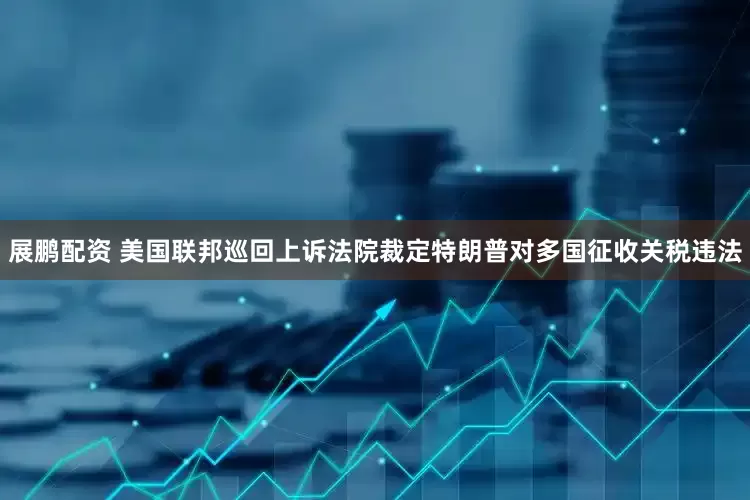 展鹏配资 美国联邦巡回上诉法院裁定特朗普对多国征收关税违法