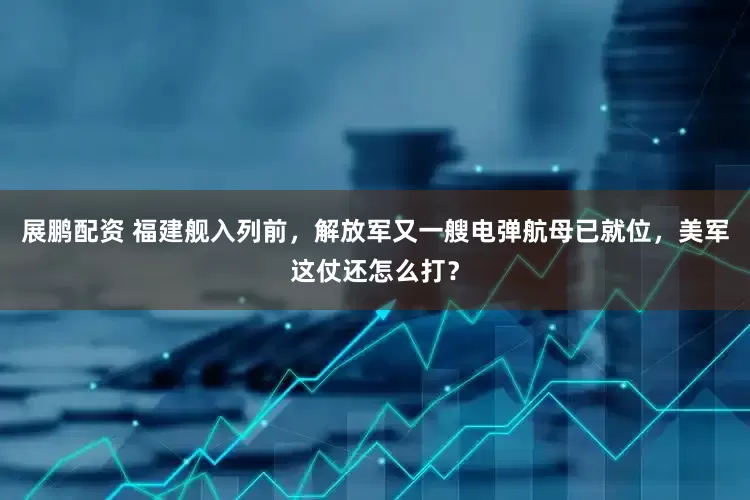 展鹏配资 福建舰入列前，解放军又一艘电弹航母已就位，美军这仗还怎么打？