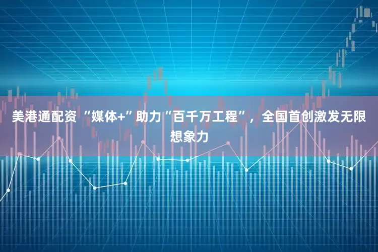 美港通配资 “媒体+”助力“百千万工程”，全国首创激发无限想象力