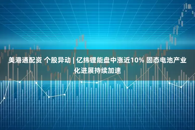 美港通配资 个股异动 | 亿纬锂能盘中涨近10% 固态电池产业化进展持续加速