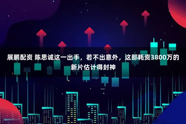 展鹏配资 陈思诚这一出手，若不出意外，这部耗资3800万的新片估计得封神
