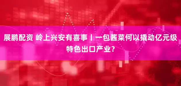 展鹏配资 岭上兴安有喜事丨一包酱菜何以撬动亿元级特色出口产业？