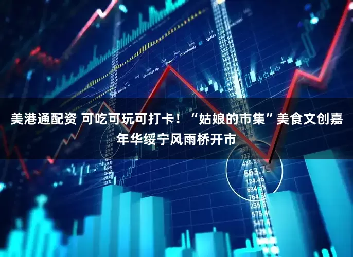 美港通配资 可吃可玩可打卡！“姑娘的市集”美食文创嘉年华绥宁风雨桥开市